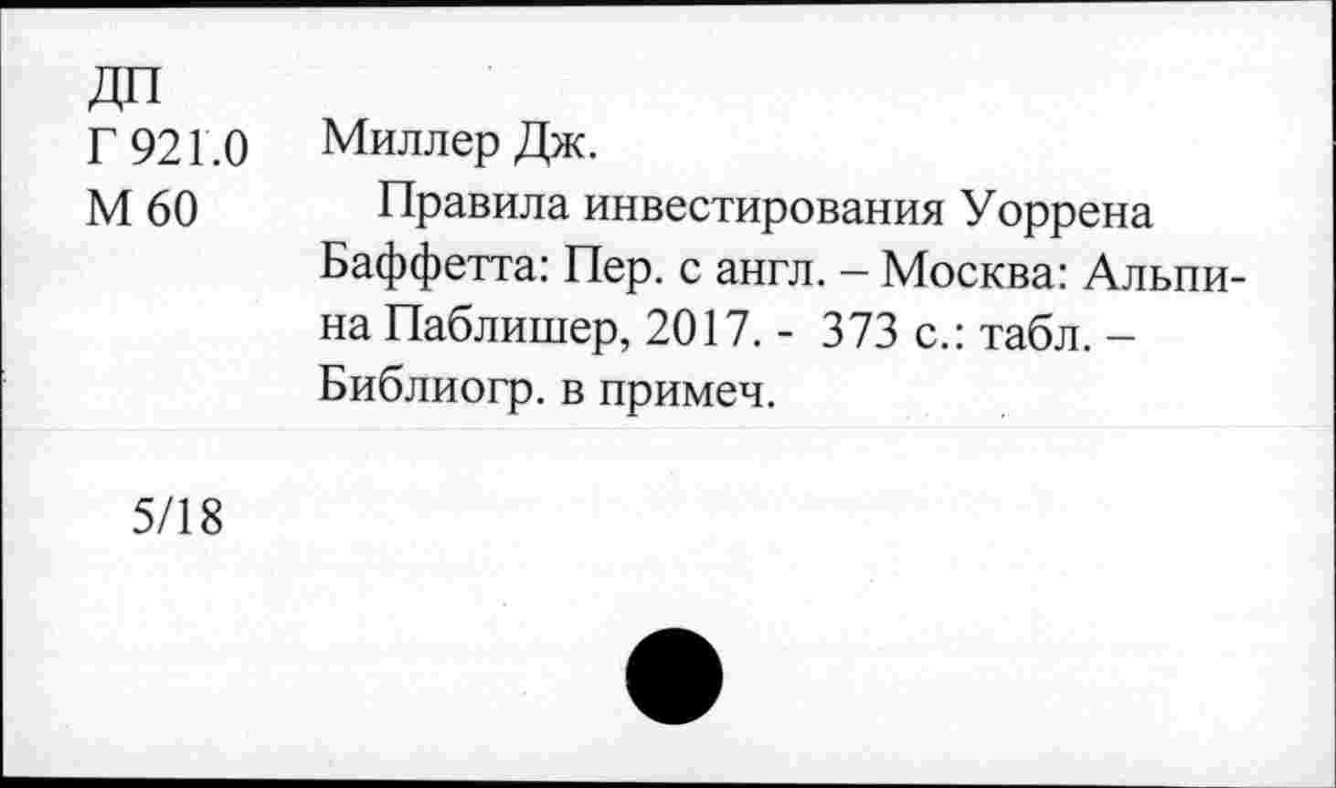 ﻿ДП
Г 921.0
М60
Миллер Дж.
Правила инвестирования Уоррена Баффетта: Пер. с англ. - Москва: Альпина Паблишер, 2017. - 373 с.: табл. — Библиогр. в примеч.
5/18